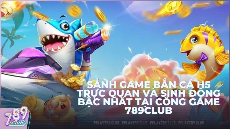 Sảnh game bắn cá H5 trực quan và sinh động bậc nhất tại cổng game 789Club